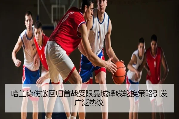 哈兰德伤愈回归首战受限曼城锋线轮换策略引发广泛热议