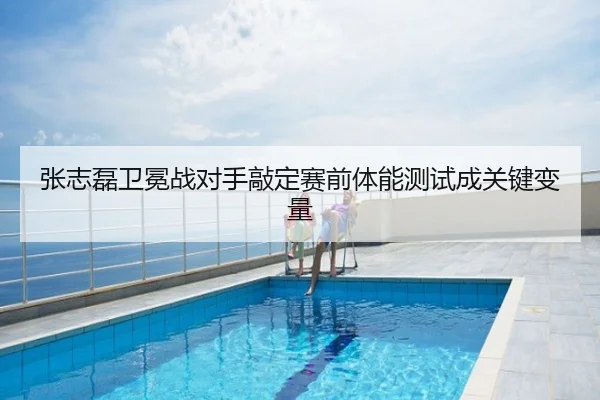 张志磊卫冕战对手敲定赛前体能测试成关键变量