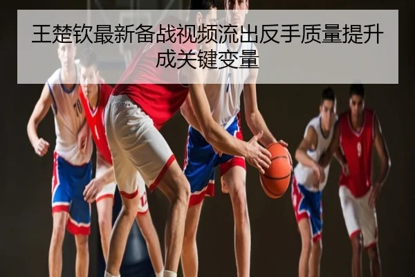 王楚钦最新备战视频流出反手质量提升成关键变量