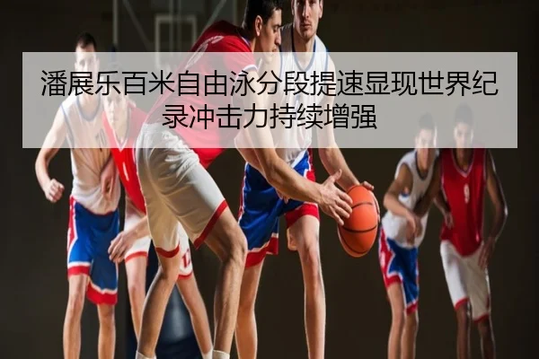 潘展乐百米自由泳分段提速显现世界纪录冲击力持续增强