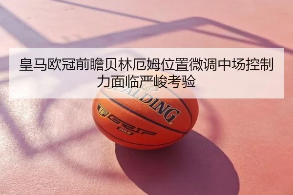 皇马欧冠前瞻贝林厄姆位置微调中场控制力面临严峻考验
