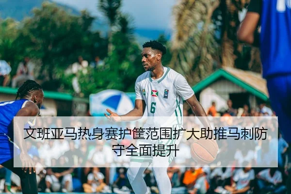 文班亚马热身赛护筐范围扩大助推马刺防守全面提升