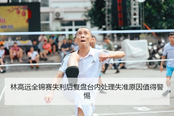 林高远全锦赛失利后复盘台内处理失准原因值得警惕