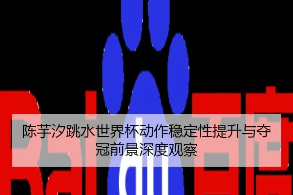 陈芋汐跳水世界杯动作稳定性提升与夺冠前景深度观察
