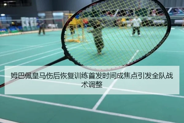 姆巴佩皇马伤后恢复训练首发时间成焦点引发全队战术调整