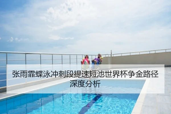 张雨霏蝶泳冲刺段提速短池世界杯争金路径深度分析