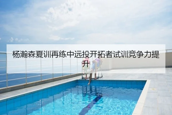 杨瀚森夏训再练中远投开拓者试训竞争力提升